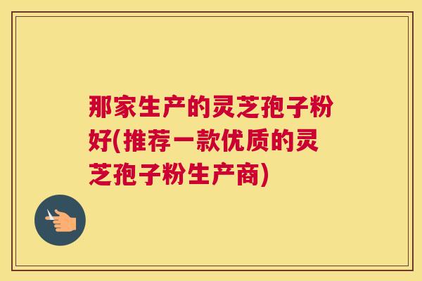 那家生产的灵芝孢子粉好(推荐一款优质的灵芝孢子粉生产商) 那家生产的灵芝孢子粉好(推荐一款优质的灵芝孢子粉生产商)
