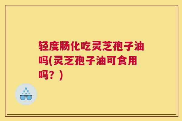 轻度肠化吃灵芝孢子油吗(灵芝孢子油可食用吗？)