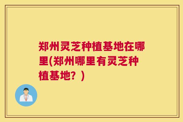 郑州灵芝种植基地在哪里(郑州哪里有灵芝种植基地？)