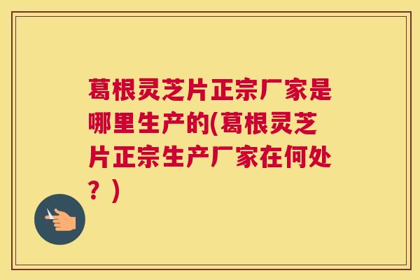 葛根灵芝片正宗厂家是哪里生产的(葛根灵芝片正宗生产厂家在何处？)