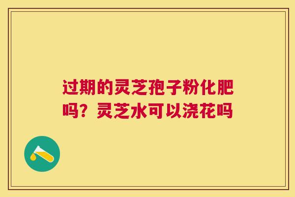 过期的灵芝孢子粉化肥吗？灵芝水可以浇花吗