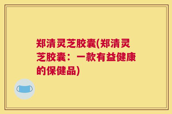 郑清灵芝胶囊(郑清灵芝胶囊：一款有益健康的保健品)