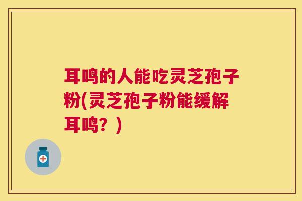 耳鸣的人能吃灵芝孢子粉(灵芝孢子粉能缓解耳鸣？)