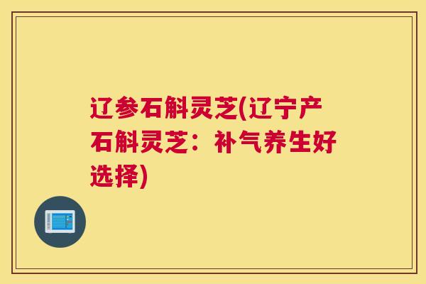 辽参石斛灵芝(辽宁产石斛灵芝：补气养生好选择)