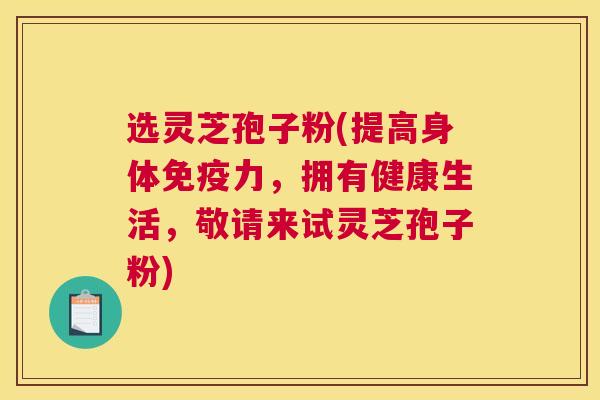 选灵芝孢子粉(提高身体免疫力，拥有健康生活，敬请来试灵芝孢子粉)