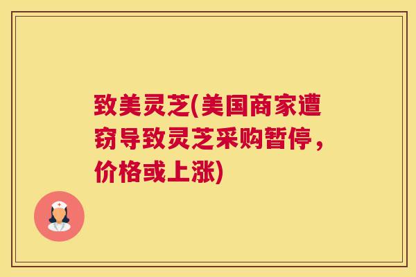致美灵芝(美国商家遭窃导致灵芝采购暂停，价格或上涨)
