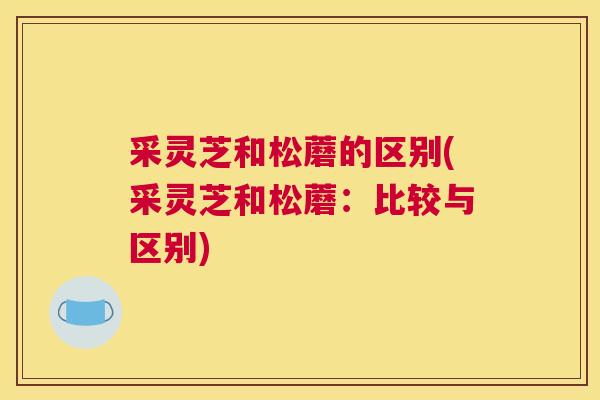 采灵芝和松蘑的区别(采灵芝和松蘑：比较与区别)