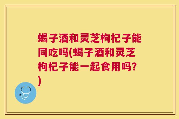 蝎子酒和灵芝枸杞子能同吃吗(蝎子酒和灵芝枸杞子能一起食用吗?) 蝎子酒和灵芝枸杞子能同吃吗(蝎子酒和灵芝枸杞子能一起食用吗?)