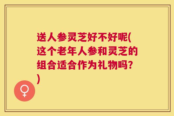 送人参灵芝好不好呢(这个老年人参和灵芝的组合适合作为礼物吗?) 送人参灵芝好不好呢(这个老年人参和灵芝的组合适合作为礼物吗?)