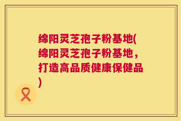 绵阳灵芝孢子粉基地(绵阳灵芝孢子粉基地，打造高品质健康保健品)