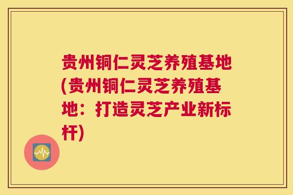 贵州铜仁灵芝养殖基地(贵州铜仁灵芝养殖基地：打造灵芝产业新标杆)