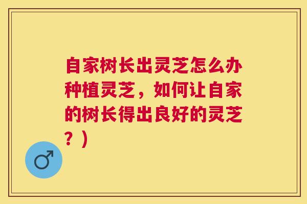 自家树长出灵芝怎么办种植灵芝,如何让自家的树长得出良好的灵芝?) 自家树长出灵芝怎么办种植灵芝,如何让自家的树长得出良好的灵芝?)
