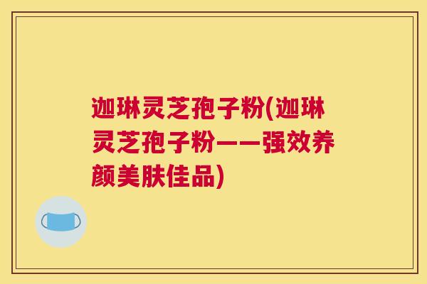 迦琳灵芝孢子粉(迦琳灵芝孢子粉——强效养颜美肤佳品)