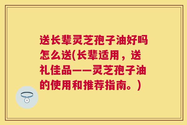 送长辈灵芝孢子油好吗怎么送(长辈适用，送礼佳品——灵芝孢子油的使用和推荐指南。)