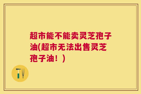 超市能不能卖灵芝孢子油(超市无法出售灵芝孢子油!) 超市能不能卖灵芝孢子油(超市无法出售灵芝孢子油!)