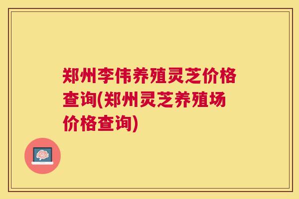 郑州李伟养殖灵芝价格查询(郑州灵芝养殖场价格查询) 郑州李伟养殖灵芝价格查询(郑州灵芝养殖场价格查询)