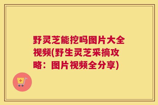 野灵芝能挖吗图片大全视频(野生灵芝采摘攻略：图片视频全分享)