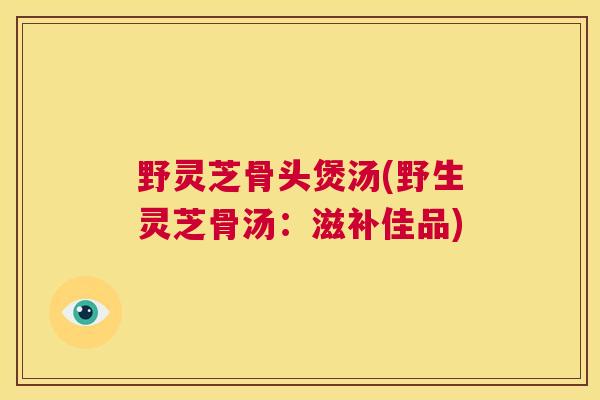 野灵芝骨头煲汤(野生灵芝骨汤：滋补佳品)