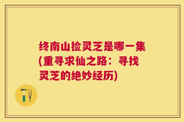 终南山捡灵芝是哪一集(重寻求仙之路:寻找灵芝的绝妙经历) 终南山捡灵芝是哪一集(重寻求仙之路:寻找灵芝的绝妙经历)