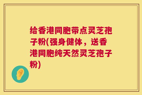 给香港同胞带点灵芝孢子粉(强身健体，送香港同胞纯天然灵芝孢子粉)