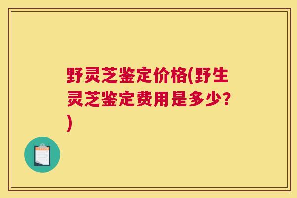 野灵芝鉴定价格(野生灵芝鉴定费用是多少?) 野灵芝鉴定价格(野生灵芝鉴定费用是多少?)