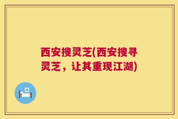 西安搜灵芝(西安搜寻灵芝，让其重现江湖)