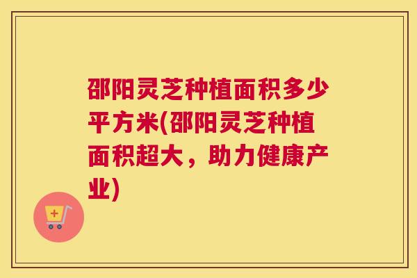 邵阳灵芝种植面积多少平方米(邵阳灵芝种植面积超大，助力健康产业)