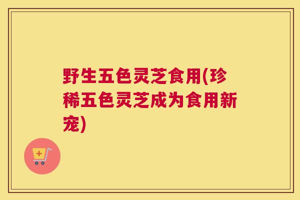 野生五色灵芝食用(珍稀五色灵芝成为食用新宠)