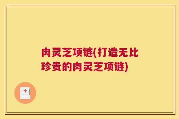 肉灵芝项链(打造无比珍贵的肉灵芝项链) 肉灵芝项链(打造无比珍贵的肉灵芝项链)