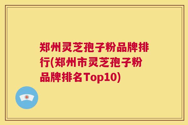 郑州灵芝孢子粉品牌排行(郑州市灵芝孢子粉品牌排名Top10)