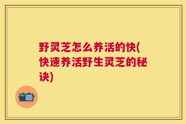 野灵芝怎么养活的快(快速养活野生灵芝的秘诀)