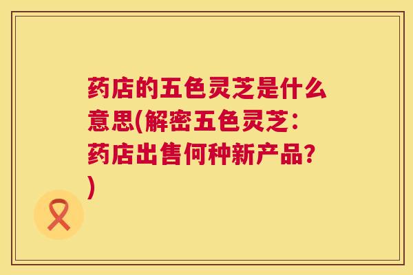 药店的五色灵芝是什么意思(解密五色灵芝：药店出售何种新产品？)