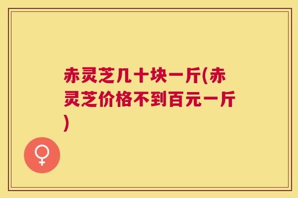 赤灵芝几十块一斤(赤灵芝价格不到百元一斤)