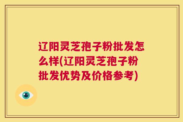 辽阳灵芝孢子粉批发怎么样(辽阳灵芝孢子粉批发优势及价格参考)