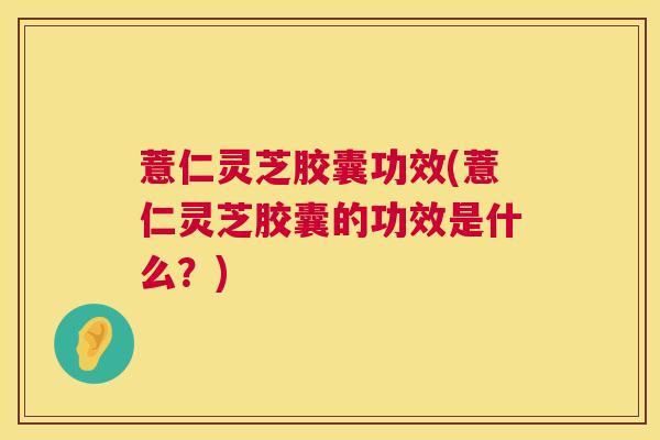 薏仁灵芝胶囊功效(薏仁灵芝胶囊的功效是什么？)