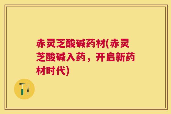 赤灵芝酸碱药材(赤灵芝酸碱入药，开启新药材时代)