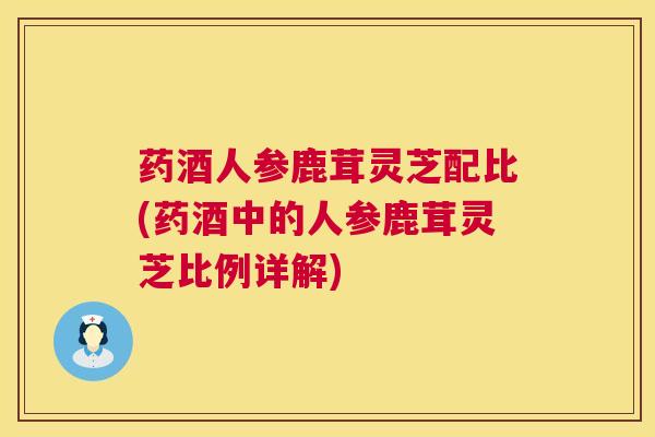 药酒人参鹿茸灵芝配比(药酒中的人参鹿茸灵芝比例详解)