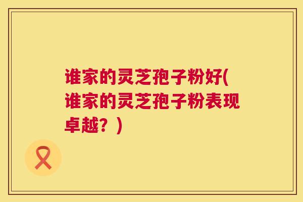 谁家的灵芝孢子粉好(谁家的灵芝孢子粉表现卓越？)