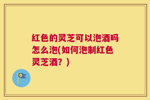 红色的灵芝可以泡酒吗怎么泡(如何泡制红色灵芝酒？)