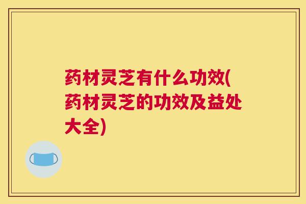 药材灵芝有什么功效(药材灵芝的功效及益处大全)