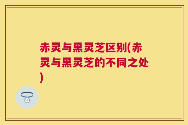 赤灵与黑灵芝区别(赤灵与黑灵芝的不同之处)