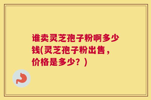 谁卖灵芝孢子粉啊多少钱(灵芝孢子粉出售，价格是多少？)