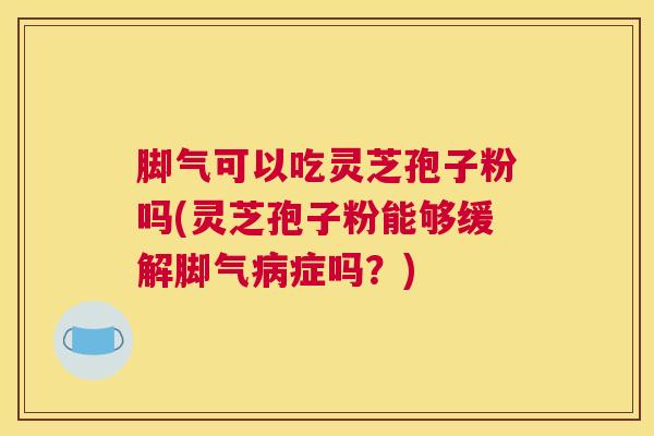 脚气可以吃灵芝孢子粉吗(灵芝孢子粉能够缓解脚气病症吗？)