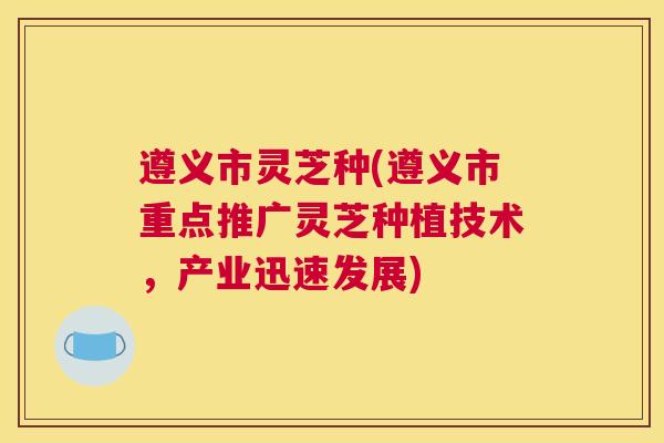 遵义市灵芝种(遵义市重点推广灵芝种植技术,产业迅速发展) 遵义市灵芝种(遵义市重点推广灵芝种植技术,产业迅速发展)