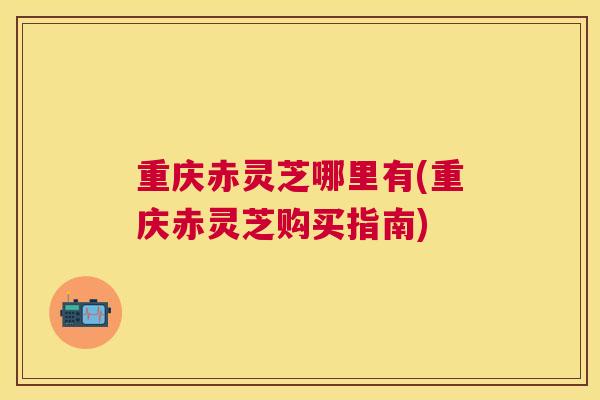 重庆赤灵芝哪里有(重庆赤灵芝购买指南)