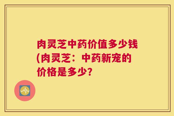 肉灵芝中药价值多少钱(肉灵芝：中药新宠的价格是多少？