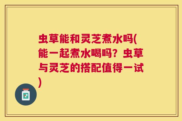 虫草能和灵芝煮水吗(能一起煮水喝吗？虫草与灵芝的搭配值得一试)