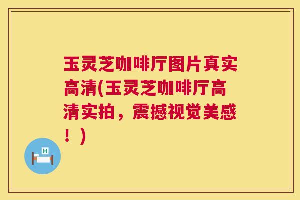 玉灵芝咖啡厅图片真实高清(玉灵芝咖啡厅高清实拍，震撼视觉美感！)