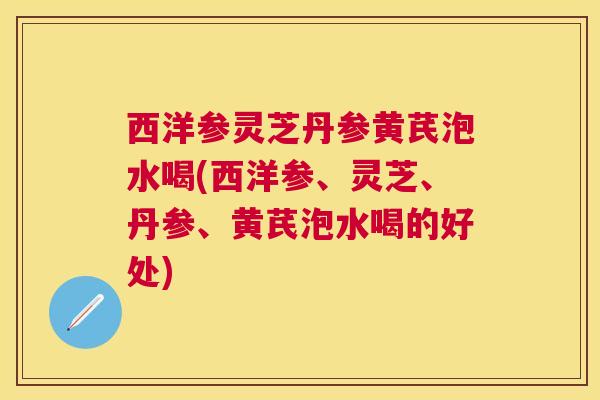 西洋参灵芝丹参黄芪泡水喝(西洋参、灵芝、丹参、黄芪泡水喝的好处)