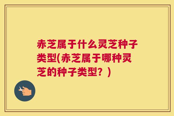 赤芝属于什么灵芝种子类型(赤芝属于哪种灵芝的种子类型？)